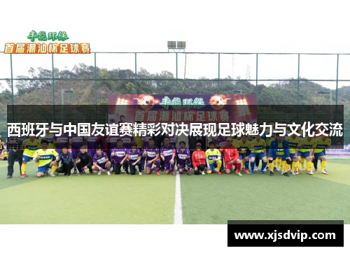 西班牙与中国友谊赛精彩对决展现足球魅力与文化交流
